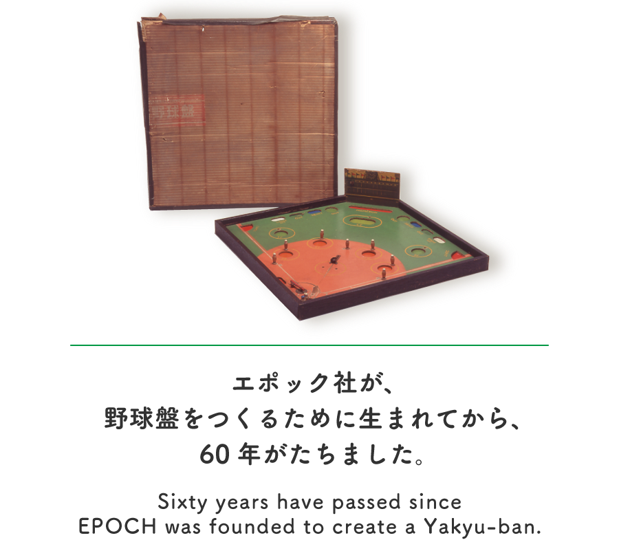 エポック社が、野球盤をつくるために生まれてから、60年がたちました。/Sixty years have passed since EPOCH was founded to create a Yakyu-ban.
